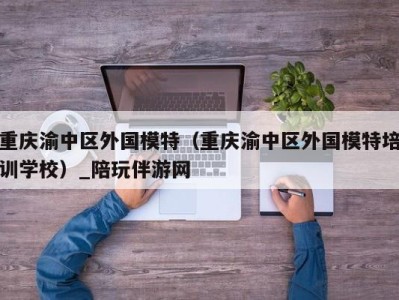 重庆渝中区外国模特（重庆渝中区外国模特培训学校）_陪玩伴游网