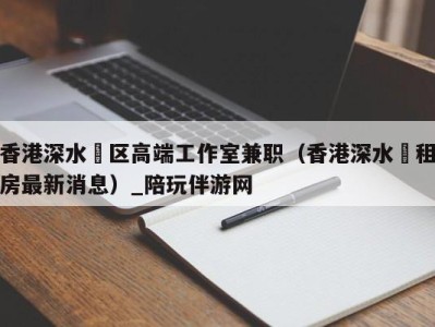 香港深水埗区高端工作室兼职（香港深水埗租房最新消息）_陪玩伴游网