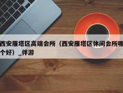 西安雁塔区高端会所（西安雁塔区休闲会所哪个好）_伴游