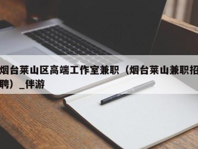 烟台莱山区高端工作室兼职（烟台莱山兼职招聘）_伴游