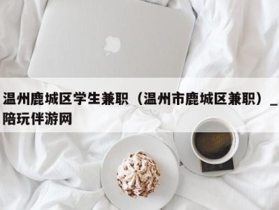 温州鹿城区学生兼职（温州市鹿城区兼职）_陪玩伴游网