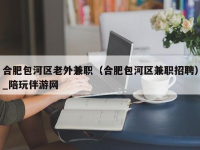 合肥包河区老外兼职（合肥包河区兼职招聘）_陪玩伴游网