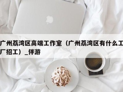 广州荔湾区高端工作室（广州荔湾区有什么工厂招工）_伴游