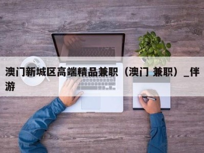 澳门新城区高端精品兼职（澳门 兼职）_伴游