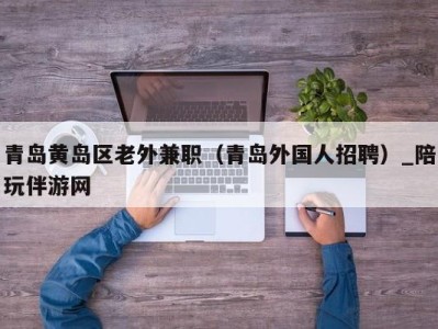 青岛黄岛区老外兼职（青岛外国人招聘）_陪玩伴游网