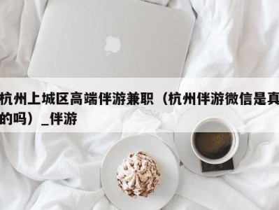 杭州上城区高端伴游兼职（杭州伴游微信是真的吗）_伴游