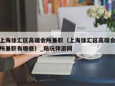 上海徐汇区高端会所兼职（上海徐汇区高端会所兼职有哪些）_陪玩伴游网