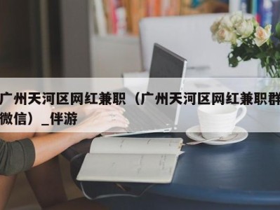 广州天河区网红兼职（广州天河区网红兼职群微信）_伴游